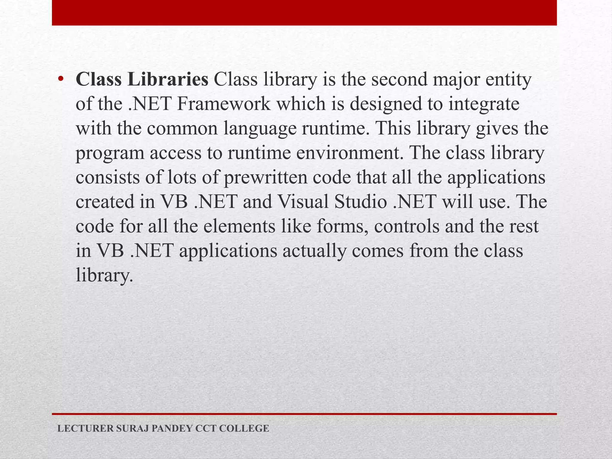 • Class Libraries Class library is the second major entity
of the .NET Framework which is designed to integrate
with the common language runtime. This library gives the
program access to runtime environment. The class library
consists of lots of prewritten code that all the applications
created in VB .NET and Visual Studio .NET will use. The
code for all the elements like forms, controls and the rest
in VB .NET applications actually comes from the class
library.
LECTURER SURAJ PANDEY CCT COLLEGE
 