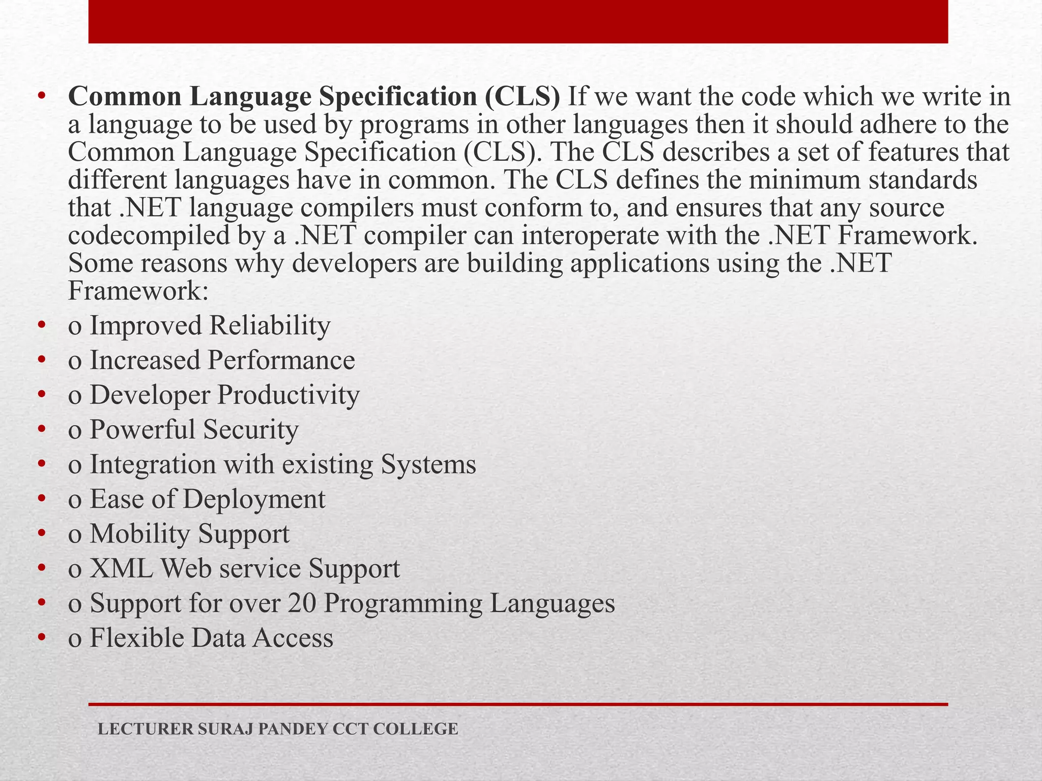• Common Language Specification (CLS) If we want the code which we write in
a language to be used by programs in other languages then it should adhere to the
Common Language Specification (CLS). The CLS describes a set of features that
different languages have in common. The CLS defines the minimum standards
that .NET language compilers must conform to, and ensures that any source
codecompiled by a .NET compiler can interoperate with the .NET Framework.
Some reasons why developers are building applications using the .NET
Framework:
• o Improved Reliability
• o Increased Performance
• o Developer Productivity
• o Powerful Security
• o Integration with existing Systems
• o Ease of Deployment
• o Mobility Support
• o XML Web service Support
• o Support for over 20 Programming Languages
• o Flexible Data Access
LECTURER SURAJ PANDEY CCT COLLEGE
 