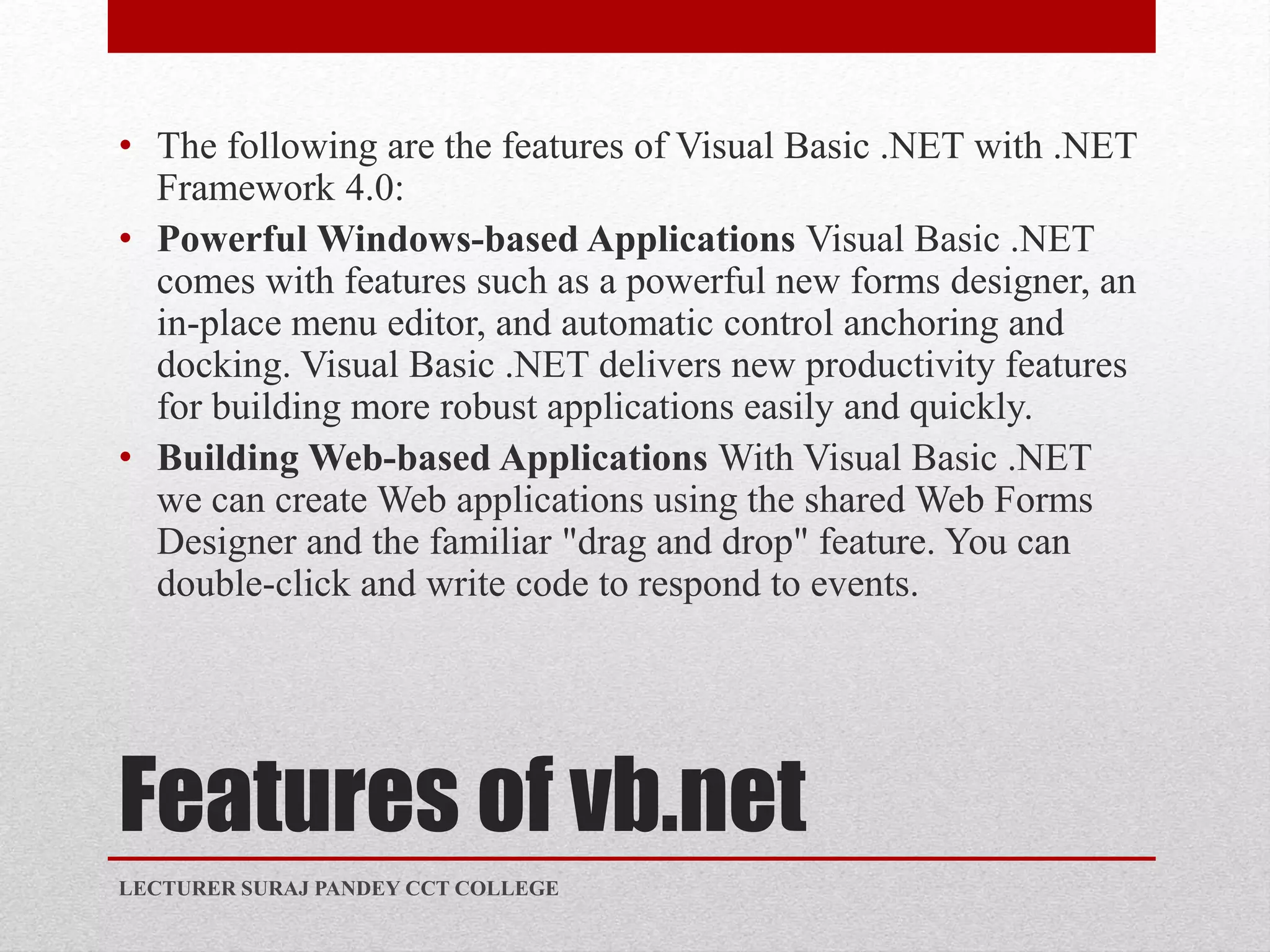 Features of vb.net
• The following are the features of Visual Basic .NET with .NET
Framework 4.0:
• Powerful Windows-based Applications Visual Basic .NET
comes with features such as a powerful new forms designer, an
in-place menu editor, and automatic control anchoring and
docking. Visual Basic .NET delivers new productivity features
for building more robust applications easily and quickly.
• Building Web-based Applications With Visual Basic .NET
we can create Web applications using the shared Web Forms
Designer and the familiar "drag and drop" feature. You can
double-click and write code to respond to events.
LECTURER SURAJ PANDEY CCT COLLEGE
 