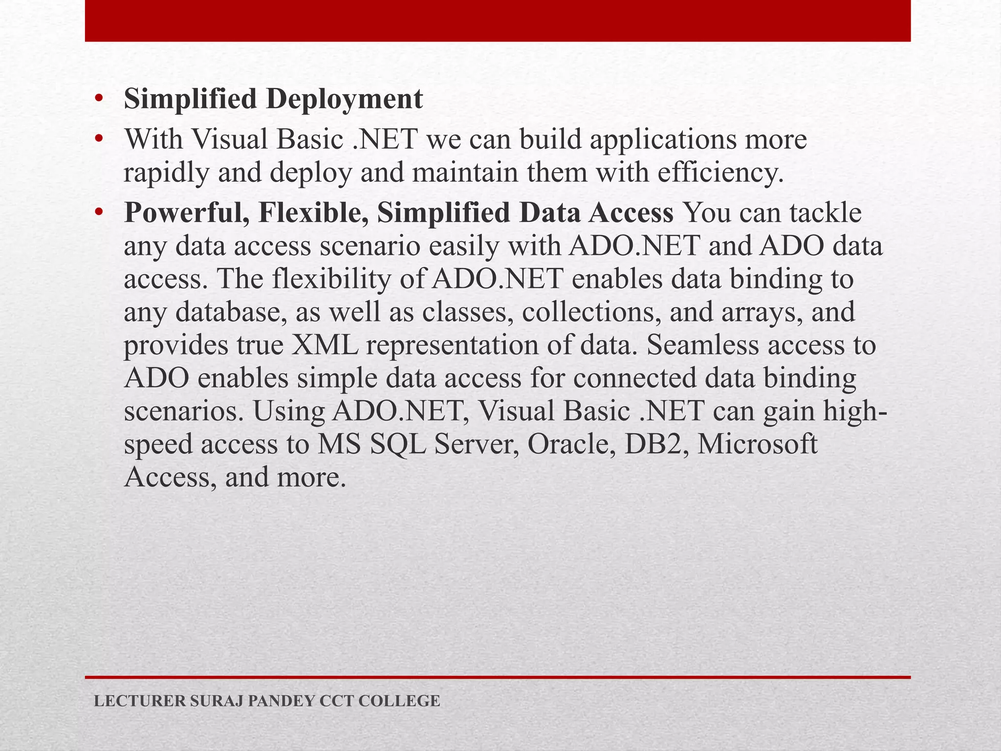 • Simplified Deployment
• With Visual Basic .NET we can build applications more
rapidly and deploy and maintain them with efficiency.
• Powerful, Flexible, Simplified Data Access You can tackle
any data access scenario easily with ADO.NET and ADO data
access. The flexibility of ADO.NET enables data binding to
any database, as well as classes, collections, and arrays, and
provides true XML representation of data. Seamless access to
ADO enables simple data access for connected data binding
scenarios. Using ADO.NET, Visual Basic .NET can gain high-
speed access to MS SQL Server, Oracle, DB2, Microsoft
Access, and more.
LECTURER SURAJ PANDEY CCT COLLEGE
 