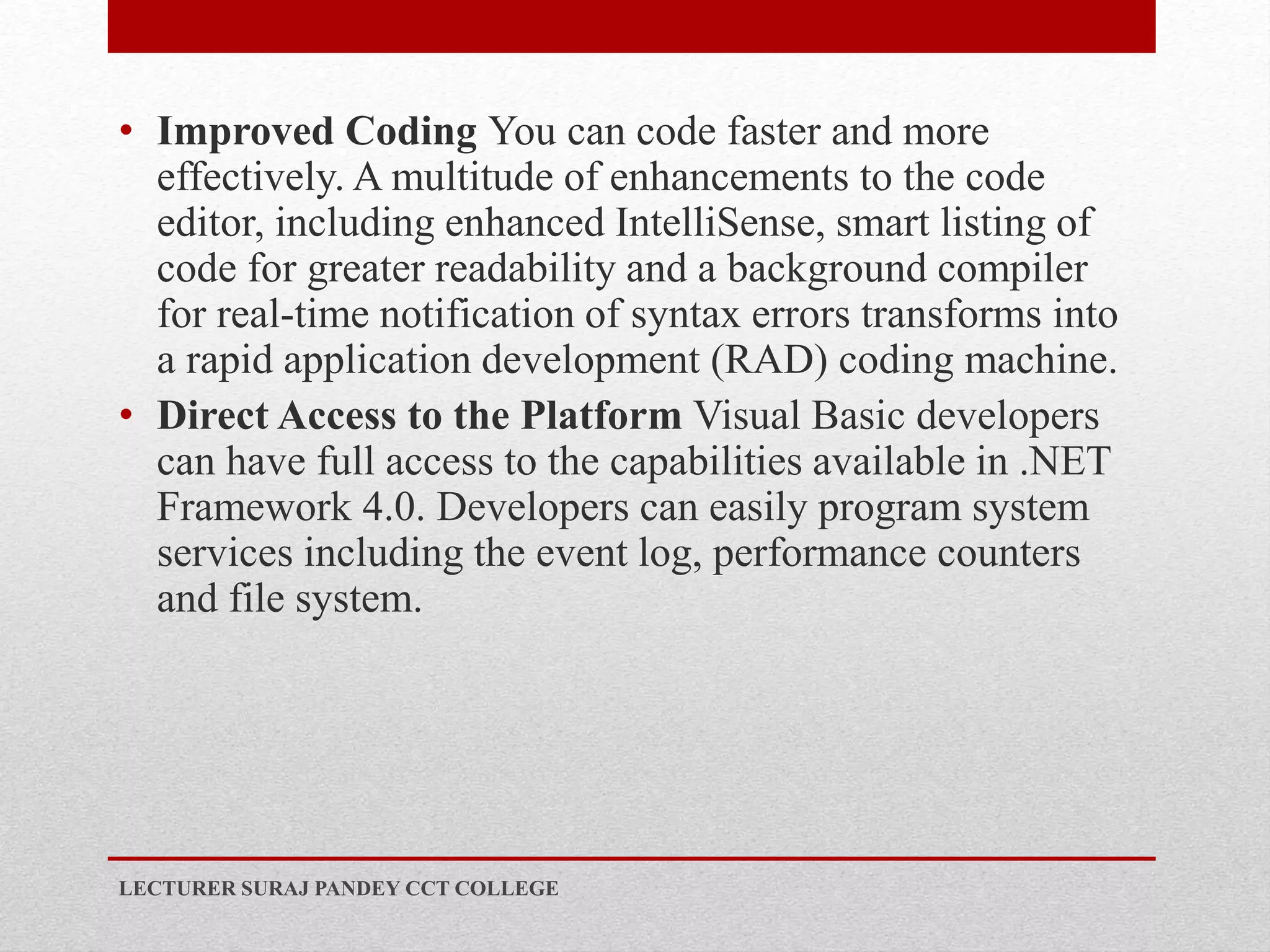 • Improved Coding You can code faster and more
effectively. A multitude of enhancements to the code
editor, including enhanced IntelliSense, smart listing of
code for greater readability and a background compiler
for real-time notification of syntax errors transforms into
a rapid application development (RAD) coding machine.
• Direct Access to the Platform Visual Basic developers
can have full access to the capabilities available in .NET
Framework 4.0. Developers can easily program system
services including the event log, performance counters
and file system.
LECTURER SURAJ PANDEY CCT COLLEGE
 