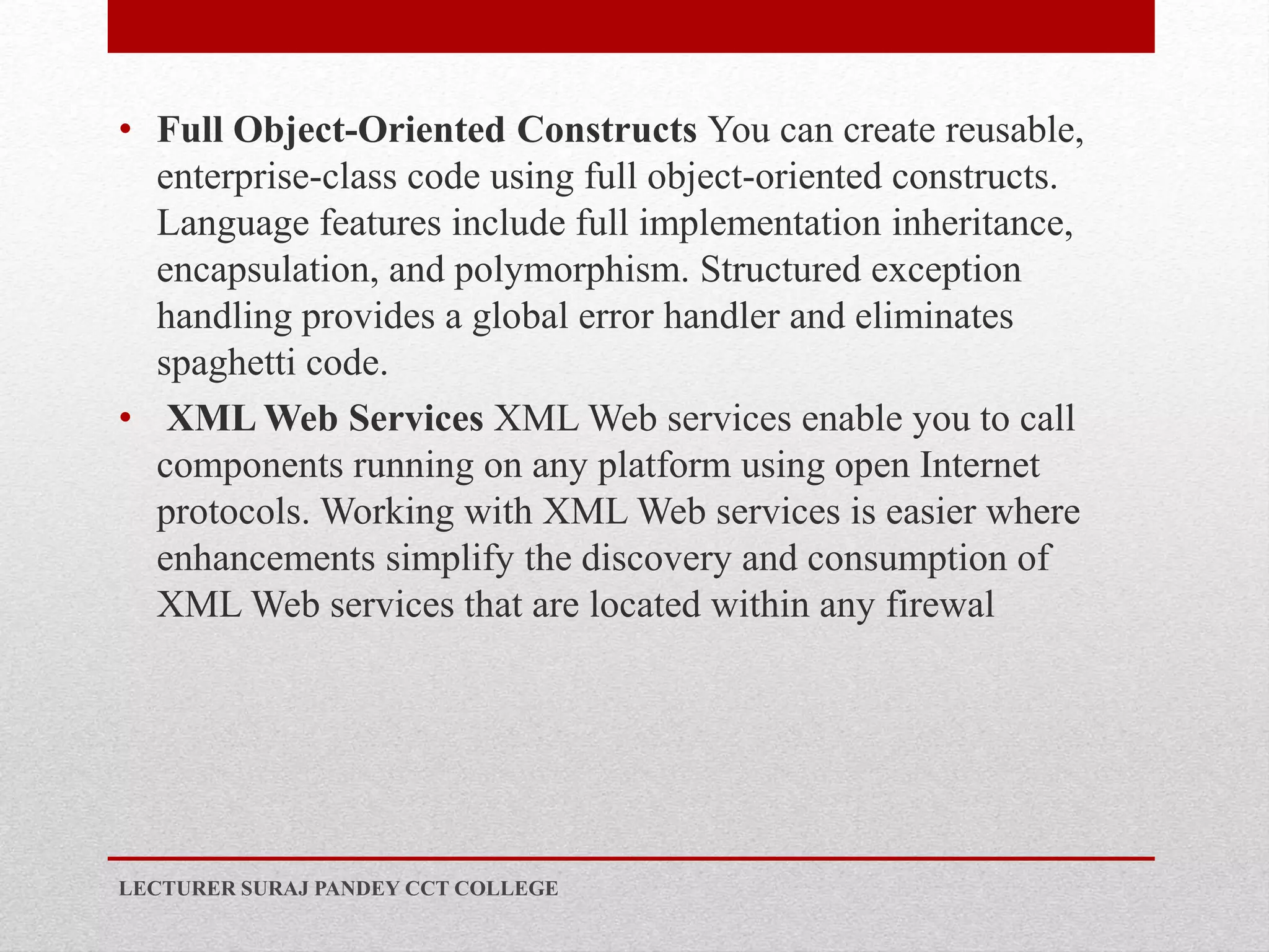 • Full Object-Oriented Constructs You can create reusable,
enterprise-class code using full object-oriented constructs.
Language features include full implementation inheritance,
encapsulation, and polymorphism. Structured exception
handling provides a global error handler and eliminates
spaghetti code.
• XML Web Services XML Web services enable you to call
components running on any platform using open Internet
protocols. Working with XML Web services is easier where
enhancements simplify the discovery and consumption of
XML Web services that are located within any firewal
LECTURER SURAJ PANDEY CCT COLLEGE
 