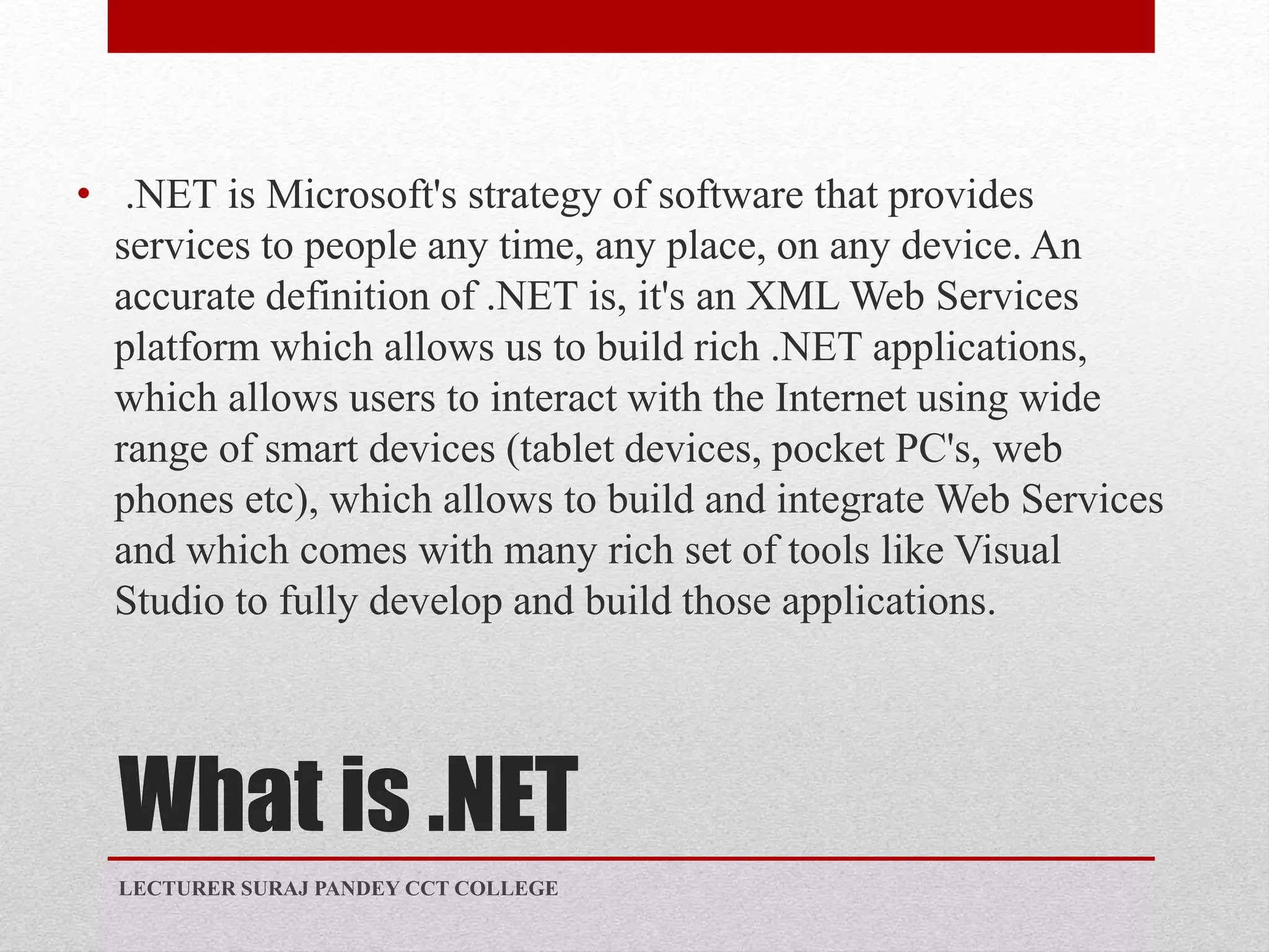 What is .NET
• .NET is Microsoft's strategy of software that provides
services to people any time, any place, on any device. An
accurate definition of .NET is, it's an XML Web Services
platform which allows us to build rich .NET applications,
which allows users to interact with the Internet using wide
range of smart devices (tablet devices, pocket PC's, web
phones etc), which allows to build and integrate Web Services
and which comes with many rich set of tools like Visual
Studio to fully develop and build those applications.
LECTURER SURAJ PANDEY CCT COLLEGE
 