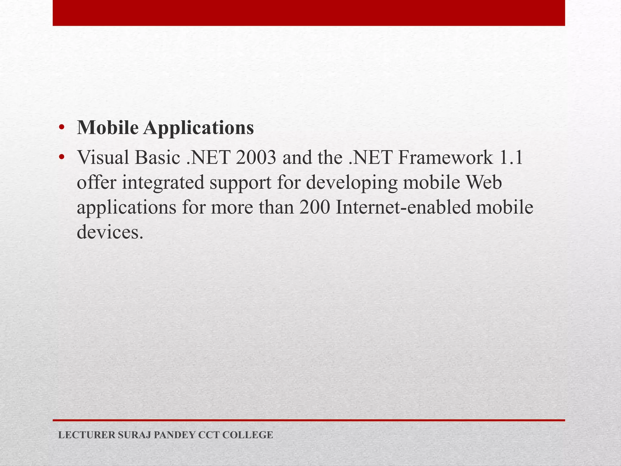 • Mobile Applications
• Visual Basic .NET 2003 and the .NET Framework 1.1
offer integrated support for developing mobile Web
applications for more than 200 Internet-enabled mobile
devices.
LECTURER SURAJ PANDEY CCT COLLEGE
 