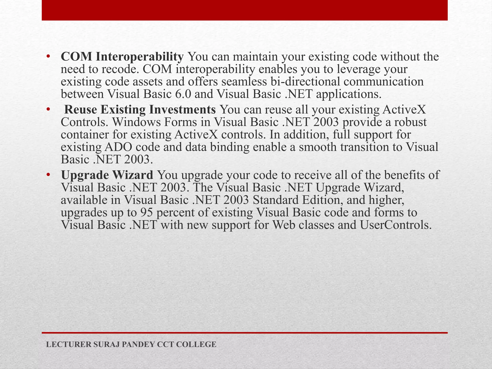 • COM Interoperability You can maintain your existing code without the
need to recode. COM interoperability enables you to leverage your
existing code assets and offers seamless bi-directional communication
between Visual Basic 6.0 and Visual Basic .NET applications.
• Reuse Existing Investments You can reuse all your existing ActiveX
Controls. Windows Forms in Visual Basic .NET 2003 provide a robust
container for existing ActiveX controls. In addition, full support for
existing ADO code and data binding enable a smooth transition to Visual
Basic .NET 2003.
• Upgrade Wizard You upgrade your code to receive all of the benefits of
Visual Basic .NET 2003. The Visual Basic .NET Upgrade Wizard,
available in Visual Basic .NET 2003 Standard Edition, and higher,
upgrades up to 95 percent of existing Visual Basic code and forms to
Visual Basic .NET with new support for Web classes and UserControls.
LECTURER SURAJ PANDEY CCT COLLEGE
 