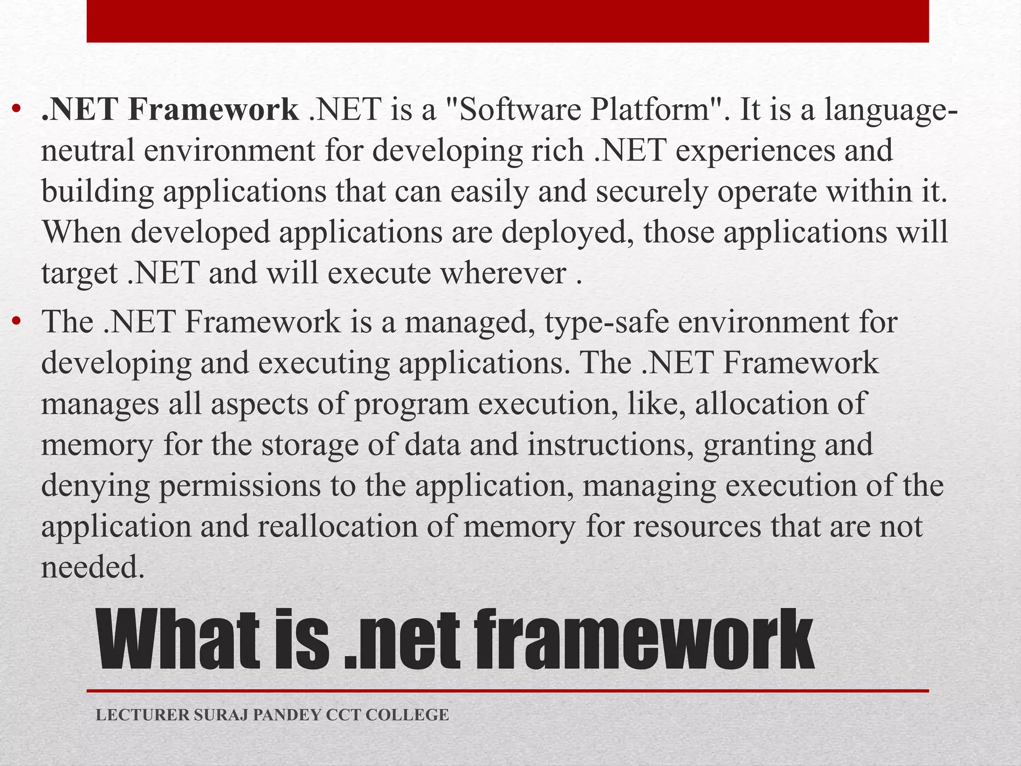 What is .net framework
• .NET Framework .NET is a "Software Platform". It is a language-
neutral environment for developing rich .NET experiences and
building applications that can easily and securely operate within it.
When developed applications are deployed, those applications will
target .NET and will execute wherever .
• The .NET Framework is a managed, type-safe environment for
developing and executing applications. The .NET Framework
manages all aspects of program execution, like, allocation of
memory for the storage of data and instructions, granting and
denying permissions to the application, managing execution of the
application and reallocation of memory for resources that are not
needed.
LECTURER SURAJ PANDEY CCT COLLEGE
 