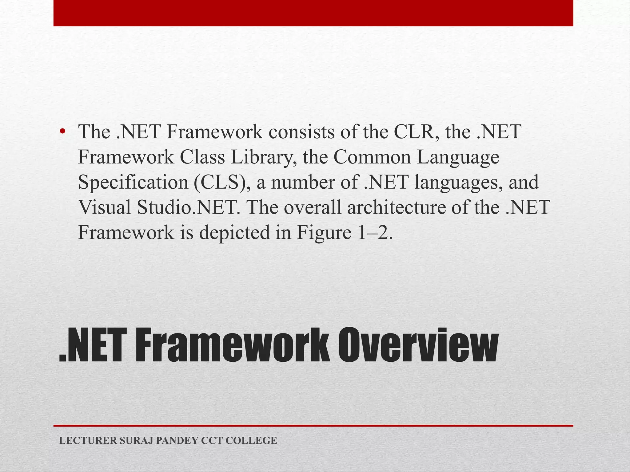 .NET Framework Overview
• The .NET Framework consists of the CLR, the .NET
Framework Class Library, the Common Language
Specification (CLS), a number of .NET languages, and
Visual Studio.NET. The overall architecture of the .NET
Framework is depicted in Figure 1–2.
LECTURER SURAJ PANDEY CCT COLLEGE
 