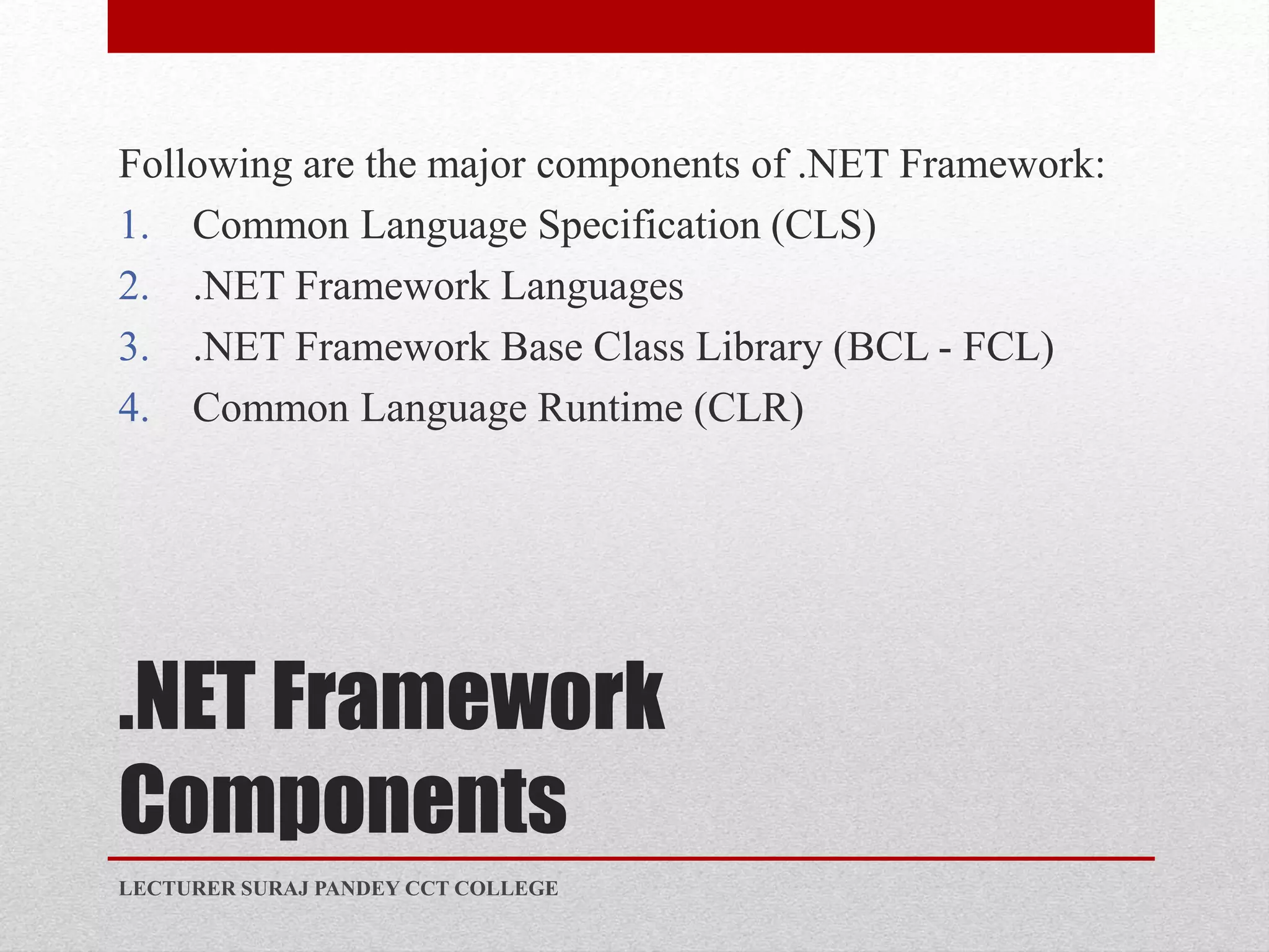 .NET Framework
Components
Following are the major components of .NET Framework:
1. Common Language Specification (CLS)
2. .NET Framework Languages
3. .NET Framework Base Class Library (BCL - FCL)
4. Common Language Runtime (CLR)
LECTURER SURAJ PANDEY CCT COLLEGE
 