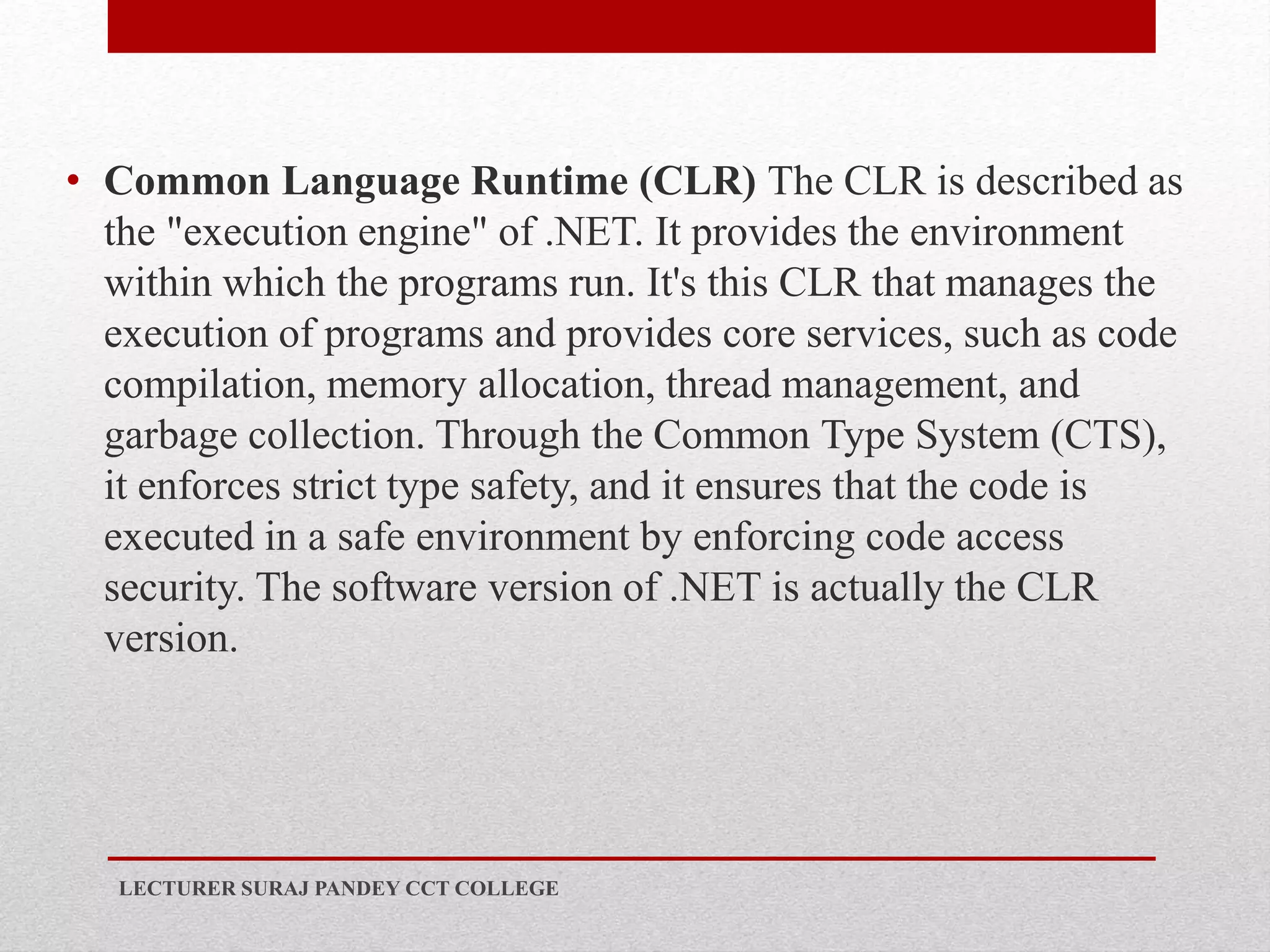 • Common Language Runtime (CLR) The CLR is described as
the "execution engine" of .NET. It provides the environment
within which the programs run. It's this CLR that manages the
execution of programs and provides core services, such as code
compilation, memory allocation, thread management, and
garbage collection. Through the Common Type System (CTS),
it enforces strict type safety, and it ensures that the code is
executed in a safe environment by enforcing code access
security. The software version of .NET is actually the CLR
version.
LECTURER SURAJ PANDEY CCT COLLEGE
 