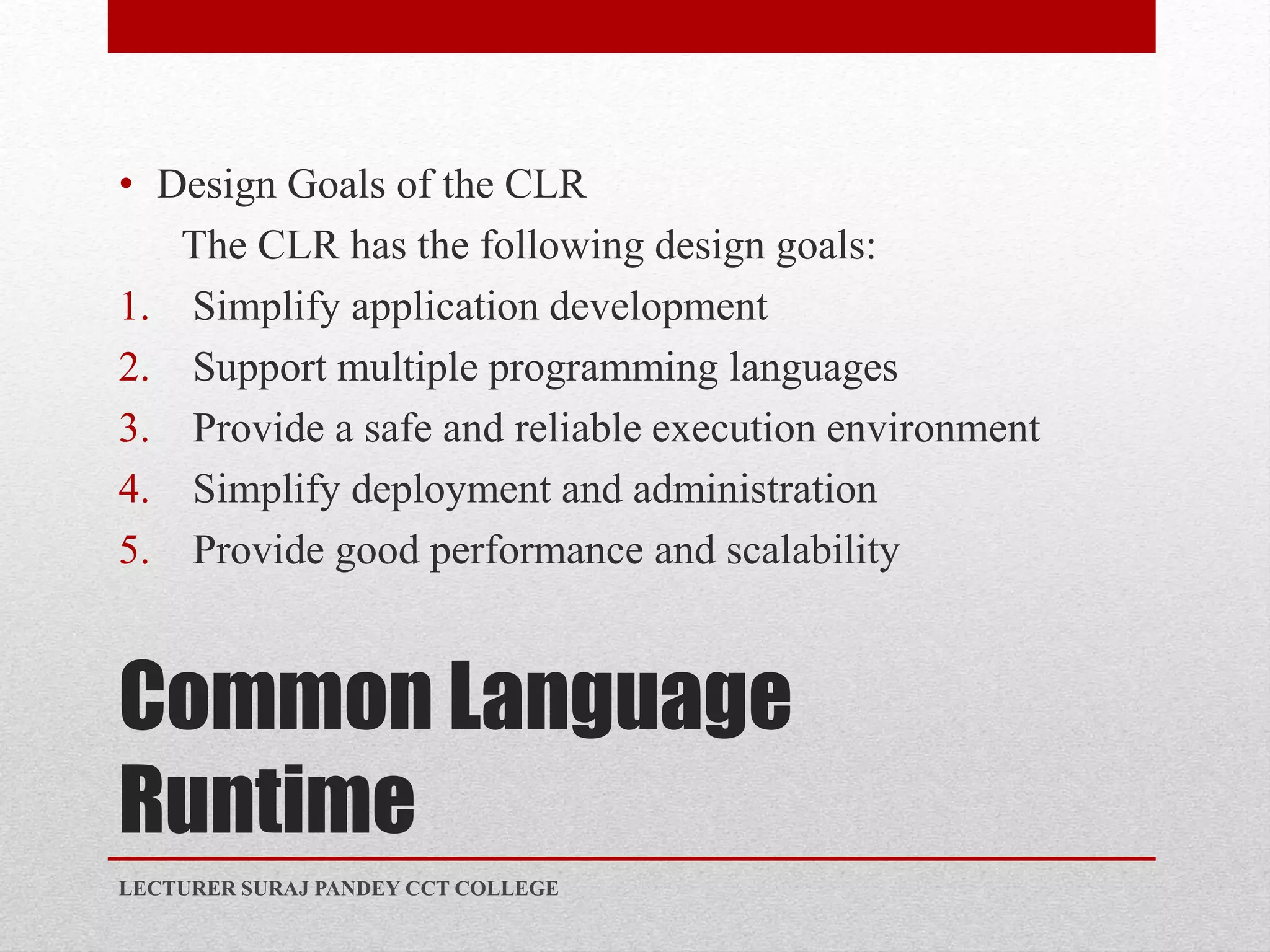 Common Language
Runtime
• Design Goals of the CLR
The CLR has the following design goals:
1. Simplify application development
2. Support multiple programming languages
3. Provide a safe and reliable execution environment
4. Simplify deployment and administration
5. Provide good performance and scalability
LECTURER SURAJ PANDEY CCT COLLEGE
 