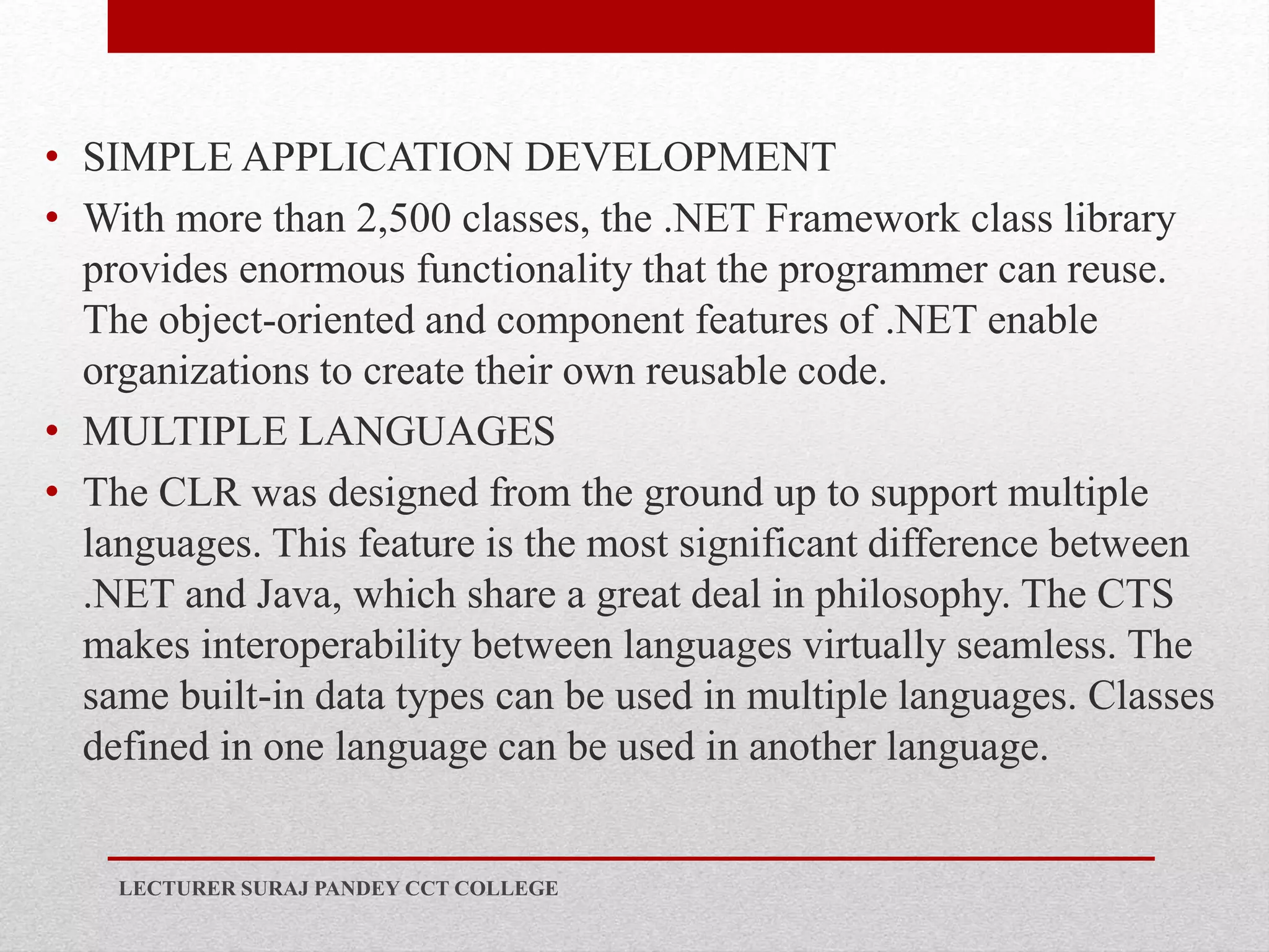 • SIMPLE APPLICATION DEVELOPMENT
• With more than 2,500 classes, the .NET Framework class library
provides enormous functionality that the programmer can reuse.
The object-oriented and component features of .NET enable
organizations to create their own reusable code.
• MULTIPLE LANGUAGES
• The CLR was designed from the ground up to support multiple
languages. This feature is the most significant difference between
.NET and Java, which share a great deal in philosophy. The CTS
makes interoperability between languages virtually seamless. The
same built-in data types can be used in multiple languages. Classes
defined in one language can be used in another language.
LECTURER SURAJ PANDEY CCT COLLEGE
 