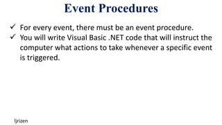 Event Procedures
ljrizen
 For every event, there must be an event procedure.
 You will write Visual Basic .NET code that will instruct the
computer what actions to take whenever a specific event
is triggered.
 