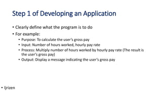 Step 1 of Developing an Application
• Clearly define what the program is to do
• For example:
• Purpose: To calculate the user’s gross pay
• Input: Number of hours worked, hourly pay rate
• Process: Multiply number of hours worked by hourly pay rate (The result is
the user’s gross pay)
• Output: Display a message indicating the user’s gross pay
• ljrizen
 