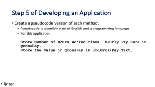 Step 5 of Developing an Application
• Create a pseudocode version of each method:
• Pseudocode is a combination of English and a programming language
• For this application:
Store Number of Hours Worked times Hourly Pay Rate in
grossPay.
Store the value in grossPay in lblGrossPay.Text.
• ljrizen
 