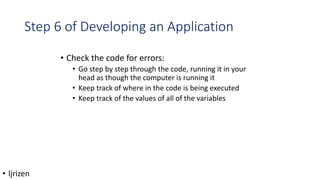 Step 6 of Developing an Application
• Check the code for errors:
• Go step by step through the code, running it in your
head as though the computer is running it
• Keep track of where in the code is being executed
• Keep track of the values of all of the variables
• ljrizen
 