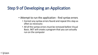 Step 9 of Developing an Application
• Attempt to run the application - find syntax errors
• Correct any syntax errors found and repeat this step as
often as necessary
• All of the syntax errors must be removed before Visual
Basic .NET will create a program that you can actually
run on the computer
• ljrizen
 