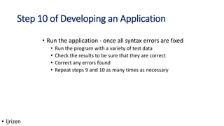 Step 10 of Developing an Application
• Run the application - once all syntax errors are fixed
• Run the program with a variety of test data
• Check the results to be sure that they are correct
• Correct any errors found
• Repeat steps 9 and 10 as many times as necessary
• ljrizen
 
