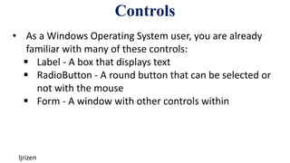 Controls
ljrizen
• As a Windows Operating System user, you are already
familiar with many of these controls:
 Label - A box that displays text
 RadioButton - A round button that can be selected or
not with the mouse
 Form - A window with other controls within
 