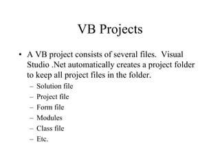 VB Projects
• A VB project consists of several files. Visual
Studio .Net automatically creates a project folder
to keep all project files in the folder.
– Solution file
– Project file
– Form file
– Modules
– Class file
– Etc.
 
