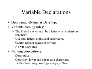 Variable Declarations
• Dim variableName as DataType
• Variable naming rules:
– The first character must be a letter or an underscore
character.
– Use only letters, digits, and underscore.
– Cannot contain spaces or periods.
– No VB keywords
• Naming conventions:
– Descriptive
– Consistent lower and upper case characters.
• Ex. Camel casing: lowerUpper, employeeName
 