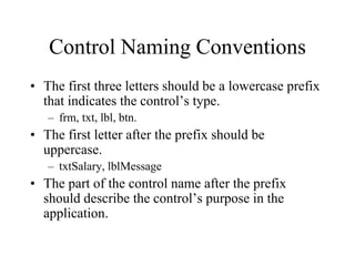 Control Naming Conventions
• The first three letters should be a lowercase prefix
that indicates the control’s type.
– frm, txt, lbl, btn.
• The first letter after the prefix should be
uppercase.
– txtSalary, lblMessage
• The part of the control name after the prefix
should describe the control’s purpose in the
application.
 