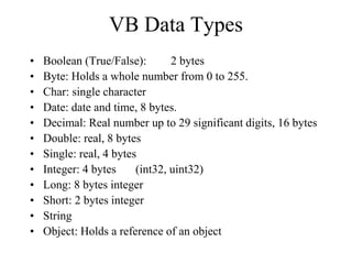 VB Data Types
• Boolean (True/False): 2 bytes
• Byte: Holds a whole number from 0 to 255.
• Char: single character
• Date: date and time, 8 bytes.
• Decimal: Real number up to 29 significant digits, 16 bytes
• Double: real, 8 bytes
• Single: real, 4 bytes
• Integer: 4 bytes (int32, uint32)
• Long: 8 bytes integer
• Short: 2 bytes integer
• String
• Object: Holds a reference of an object
 