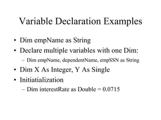 Variable Declaration Examples
• Dim empName as String
• Declare multiple variables with one Dim:
– Dim empName, dependentName, empSSN as String
• Dim X As Integer, Y As Single
• Initiatialization
– Dim interestRate as Double = 0.0715
 