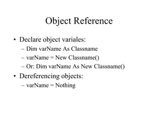 Object Reference
• Declare object variales:
– Dim varName As Classname
– varName = New Classname()
– Or: Dim varName As New Classname()
• Dereferencing objects:
– varName = Nothing
 