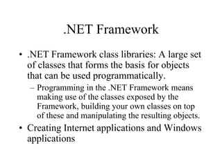 .NET Framework
• .NET Framework class libraries: A large set
of classes that forms the basis for objects
that can be used programmatically.
– Programming in the .NET Framework means
making use of the classes exposed by the
Framework, building your own classes on top
of these and manipulating the resulting objects.
• Creating Internet applications and Windows
applications
 
