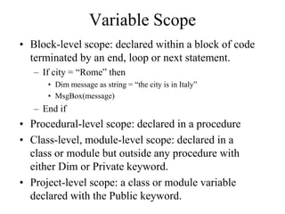Variable Scope
• Block-level scope: declared within a block of code
terminated by an end, loop or next statement.
– If city = “Rome” then
• Dim message as string = “the city is in Italy”
• MsgBox(message)
– End if
• Procedural-level scope: declared in a procedure
• Class-level, module-level scope: declared in a
class or module but outside any procedure with
either Dim or Private keyword.
• Project-level scope: a class or module variable
declared with the Public keyword.
 