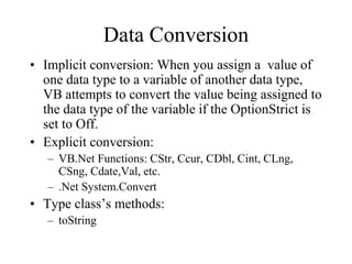 Data Conversion
• Implicit conversion: When you assign a value of
one data type to a variable of another data type,
VB attempts to convert the value being assigned to
the data type of the variable if the OptionStrict is
set to Off.
• Explicit conversion:
– VB.Net Functions: CStr, Ccur, CDbl, Cint, CLng,
CSng, Cdate,Val, etc.
– .Net System.Convert
• Type class’s methods:
– toString
 