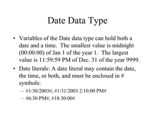 Date Data Type
• Variables of the Date data type can hold both a
date and a time. The smallest value is midnight
(00:00:00) of Jan 1 of the year 1. The largest
value is 11:59:59 PM of Dec. 31 of the year 9999.
• Date literals: A date literal may contain the date,
the time, or both, and must be enclosed in #
symbols:
– #1/30/2003#, #1/31/2003 2:10:00 PM#
– #6:30 PM#, #18:30:00#
 