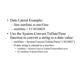 • Date Literal Example:
– Dim startDate as dateTime
– startDate = #1/30/2003#
• Use the System.Convert.ToDateTime
function to convert a string to a date value:
– startDate = System.Convert.ToDateTime(“1/30/2003”)
– If date string is entered in a text box:
• startDate = System.Convert.ToDateTime(txtDate.text)
• Or startDate=Cdate(txtDate.text)
 
