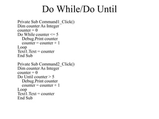 Do While/Do Until
Private Sub Command1_Click()
Dim counter As Integer
counter = 0
Do While counter <= 5
Debug.Print counter
counter = counter + 1
Loop
Text1.Text = counter
End Sub
Private Sub Command2_Click()
Dim counter As Integer
counter = 0
Do Until counter > 5
Debug.Print counter
counter = counter + 1
Loop
Text1.Text = counter
End Sub
 