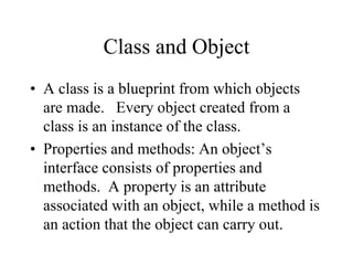 Class and Object
• A class is a blueprint from which objects
are made. Every object created from a
class is an instance of the class.
• Properties and methods: An object’s
interface consists of properties and
methods. A property is an attribute
associated with an object, while a method is
an action that the object can carry out.
 