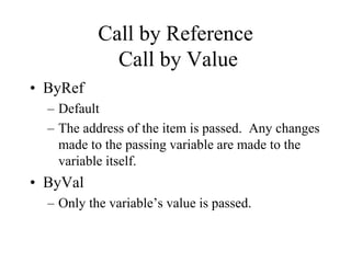 Call by Reference
Call by Value
• ByRef
– Default
– The address of the item is passed. Any changes
made to the passing variable are made to the
variable itself.
• ByVal
– Only the variable’s value is passed.
 