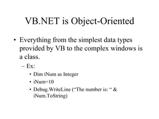 VB.NET is Object-Oriented
• Everything from the simplest data types
provided by VB to the complex windows is
a class.
– Ex:
• Dim iNum as Integer
• iNum=10
• Debug.WriteLine (“The number is: “ &
iNum.ToString)
 