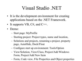 Visual Studio .NET
• It is the development environment for creating
applications based on the .NET Framework.
• It supports VB, C#, and C++.
• Demo:
– Start page: MyProfile
– Starting project: Project types, name and location,
– Solutions and projects, renaming a project, property
page, AutoHide, Dock/Float
– Configure start up environment: Tools/Option
– View/Solution, View/Class, Project/Add Windows
Form, Project/Add New Item
– Form, Code view, File Properties and Object properties
 