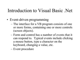 Introduction to Visual Basic .Net
• Event-driven programming
– The interface for a VB program consists of one
or more forms, containing one or more controls
(screen objects).
– Form and control has a number of events that it
can respond to. Typical events include clicking
a mouse button, type a character on the
keyboard, changing a value, etc.
– Event procedure
 