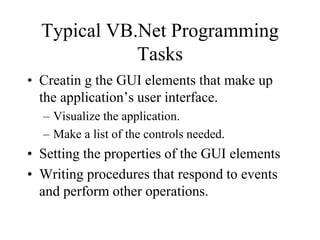 Typical VB.Net Programming
Tasks
• Creatin g the GUI elements that make up
the application’s user interface.
– Visualize the application.
– Make a list of the controls needed.
• Setting the properties of the GUI elements
• Writing procedures that respond to events
and perform other operations.
 