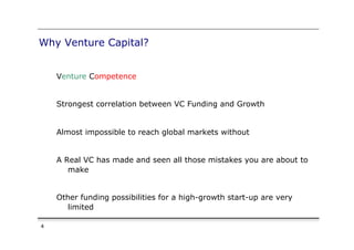 Why Venture Capital?


    Venture Competence


    Strongest correlation between VC Funding and Growth


    Almost impossible to reach global markets without


    A Real VC has made and seen all those mistakes you are about to
       make


    Other funding possibilities for a high-growth start-up are very
       limited

4
 