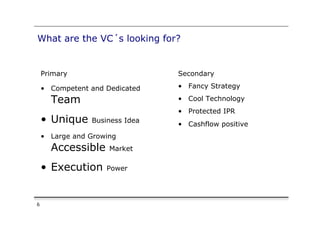 What are the VC´s looking for?


    Primary                      Secondary

    •  Competent and Dedicated   •  Fancy Strategy

      Team                       •  Cool Technology
                                 •  Protected IPR
    •  Unique    Business Idea
                                 •  Cashflow positive
    •  Large and Growing
      Accessible      Market

    •  Execution     Power




6
 