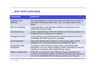 … and more precisely
Component              Definition

Significant ROI        The real possibility of achieving an above market return within the
potential              alternative investment asset class (e.g. 10x return within three
                       years).
Path to proftability   A demonstrated, clear business strategy in conjunction with a
                       substantial revenue model
Exit Opportunity       A clear understanding of how the venture will achieve liquidity on a
                       timeframe that is attractive to investors.
Management Team        A high-energy group preferably with industry experience and the
                       knowledge and skills to grow the company
Growing Market         Large total addressable market in a high growth space, where
                       customers are currently experiencing considerable “pain”
Compelling Value       A product or service that is unique, with a compelling value
Proposition            proposition. Are you merely building a better mousetrap or are you
                       creating an innovation with transformative value?
Mature Management      A founder and executive team willing to share ownership and
                       control in exchange for capital, to help the business grow quickly. If
                       you do not understand this concept, go back to your day job


7    11/18/11
 