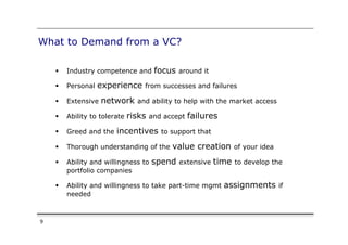 What to Demand from a VC?

    §    Industry competence and      focus around it
    §    Personal   experience from successes and failures
    §    Extensive   network and ability to help with the market access
    §    Ability to tolerate   risks and accept failures
    §    Greed and the   incentives to support that
    §    Thorough understanding of the     value creation of your idea
    §    Ability and willingness to   spend extensive time to develop the
          portfolio companies

    §    Ability and willingness to take part-time mgmt    assignments if
          needed



9
 