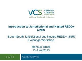 Introduction to Jurisdictional and Nested REDD+
(JNR)
South-South Jurisdictional and Nested REDD+ (JNR)
Exchange Workshop
Manaus, Brazil
13 June 2013
Naomi Swickard, VCSA13 Jun 2013
 