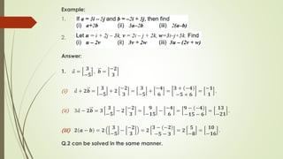 Example:
1.
2.
Answer:
1. Ԧ
𝑎 =
𝟑
−𝟓
, 𝒃 =
−𝟐
𝟑
(i) Ԧ
𝑎 + 𝟐𝒃 =
𝟑
−𝟓
+ 𝟐
−𝟐
𝟑
=
𝟑
−𝟓
+
−𝟒
𝟔
=
𝟑 + −𝟒
−𝟓 + 𝟔
=
−𝟏
𝟏
.
(ii) 3 Ԧ
𝑎 − 𝟐𝒃 = 𝟑
𝟑
−𝟓
− 𝟐
−𝟐
𝟑
=
𝟗
−𝟏𝟓
−
−𝟒
𝟔
=
𝟗 − −𝟒
−𝟏𝟓 − 𝟔
=
𝟏𝟑
−𝟐𝟏
.
(iii) 𝟐 𝒂 − 𝒃 = 𝟐
𝟑
−𝟓
−
−𝟐
𝟑
= 𝟐
𝟑 − (−𝟐)
−𝟓 − 𝟑
= 𝟐
𝟓
−𝟖
=
𝟏𝟎
−𝟏𝟔
.
Q.2 can be solved in the same manner.
 