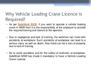 Why Vehicle Loading Crane Licence is
Required?
• As per SafeWork NSW, if you want to operate a vehicle loading
crane in NSW then it is the responsibility of the employer to provide
the required training and licence to the operator.
• Due to negligence and lack of training, the workmen can meet with
accidents at workplace. Such accidents at workplace can lead to a
serious injury as well as death. Also there can be a loss of property
due to lack of training.
• So to avoid accidents and for the safety of workmen at workplace,
SafeWork NSW has made it mandatory to have a Vehicle Loading
Crane Licence.
 