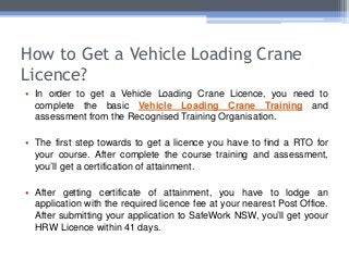 How to Get a Vehicle Loading Crane
Licence?
• In order to get a Vehicle Loading Crane Licence, you need to
complete the basic Vehicle Loading Crane Training and
assessment from the Recognised Training Organisation.
• The first step towards to get a licence you have to find a RTO for
your course. After complete the course training and assessment,
you’ll get a certification of attainment.
• After getting certificate of attainment, you have to lodge an
application with the required licence fee at your nearest Post Office.
After submitting your application to SafeWork NSW, you’ll get yoour
HRW Licence within 41 days.
 