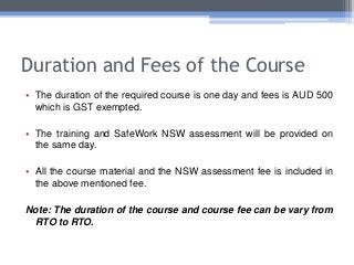 Duration and Fees of the Course
• The duration of the required course is one day and fees is AUD 500
which is GST exempted.
• The training and SafeWork NSW assessment will be provided on
the same day.
• All the course material and the NSW assessment fee is included in
the above mentioned fee.
Note: The duration of the course and course fee can be vary from
RTO to RTO.
 