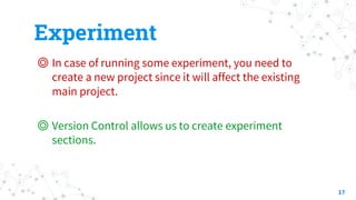 Experiment
◎ In case of running some experiment, you need to
create a new project since it will affect the existing
main project.
◎ Version Control allows us to create experiment
sections.
17
 